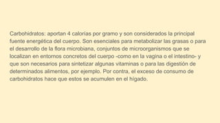 Carbohidratos: aportan 4 calorías por gramo y son considerados la principal
fuente energética del cuerpo. Son esenciales para metabolizar las grasas o para
el desarrollo de la flora microbiana, conjuntos de microorganismos que se
localizan en entornos concretos del cuerpo -como en la vagina o el intestino- y
que son necesarios para sintetizar algunas vitaminas o para las digestión de
determinados alimentos, por ejemplo. Por contra, el exceso de consumo de
carbohidratos hace que estos se acumulen en el hígado.
 