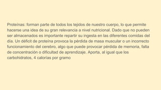 Proteínas: forman parte de todos los tejidos de nuestro cuerpo, lo que permite
hacerse una idea de su gran relevancia a nivel nutricional. Dado que no pueden
ser almacenados es importante repartir su ingesta en las diferentes comidas del
día. Un déficit de proteína provoca la pérdida de masa muscular o un incorrecto
funcionamiento del cerebro, algo que puede provocar pérdida de memoria, falta
de concentración o dificultad de aprendizaje. Aporta, al igual que los
carbohidratos, 4 calorías por gramo
 