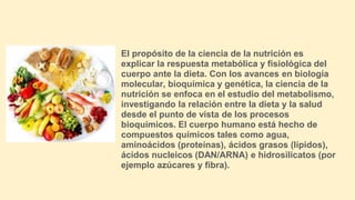 El propósito de la ciencia de la nutrición es
explicar la respuesta metabólica y fisiológica del
cuerpo ante la dieta. Con los avances en biología
molecular, bioquímica y genética, la ciencia de la
nutrición se enfoca en el estudio del metabolismo,
investigando la relación entre la dieta y la salud
desde el punto de vista de los procesos
bioquímicos. El cuerpo humano está hecho de
compuestos químicos tales como agua,
aminoácidos (proteínas), ácidos grasos (lípidos),
ácidos nucleicos (DAN/ARNA) e hidrosilicatos (por
ejemplo azúcares y fibra).
 