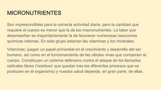 MICRONUTRIENTES
Son imprescindibles para la correcta actividad diaria, pero la cantidad que
requiere el cuerpo es menor que la de los macronutrientes. La labor que
desempeñan es mayoritariamente la de favorecer numerosas reacciones
químicas internas. En este grupo estarían las vitaminas y los minerales.
Vitaminas: juegan un papel primordial en el crecimiento y desarrollo del ser
humano, así como en el funcionamiento de las células vivas que componen el
cuerpo. Constituyen un sistema defensivo contra el ataque de los llamados
radicales libres ('residuos' que quedan tras los diferentes procesos que se
producen en el organismo) y nuestra salud depende, en gran parte, de ellas.
 