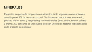 MINERALES
Presentes en pequeña proporción en alimentos tanto vegetales como animales,
constituyen el 4% de la masa corporal. Se dividen en macro-minerales (calcio,
potasio, hierro, sodio y magnesio) y micro-minerales (zinc, cobre, floruro, cobalto
y cromo). Su consumo es vital puesto que son uno de los factores indispensables
en la creación de enzimas.
 