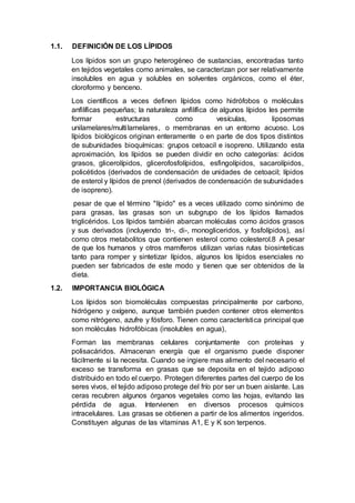 1.1. DEFINICIÓN DE LOS LÍPIDOS
Los lípidos son un grupo heterogéneo de sustancias, encontradas tanto
en tejidos vegetales como animales, se caracterizan por ser relativamente
insolubles en agua y solubles en solventes orgánicos, como el éter,
cloroformo y benceno.
Los científicos a veces definen lípidos como hidrófobos o moléculas
anfilíficas pequeñas; la naturaleza anfilífica de algunos lípidos les permite
formar estructuras como vesículas, liposomas
unilamelares/multilamelares, o membranas en un entorno acuoso. Los
lípidos biológicos originan enteramente o en parte de dos tipos distintos
de subunidades bioquímicas: grupos cetoacil e isopreno. Utilizando esta
aproximación, los lípidos se pueden dividir en ocho categorías: ácidos
grasos, glicerolípidos, glicerofosfolípidos, esfingolípidos, sacarolípidos,
policétidos (derivados de condensación de unidades de cetoacil; lípidos
de esterol y lípidos de prenol (derivados de condensación de subunidades
de isopreno).
pesar de que el término "lípido" es a veces utilizado como sinónimo de
para grasas, las grasas son un subgrupo de los lípidos llamados
triglicéridos. Los lípidos también abarcan moléculas como ácidos grasos
y sus derivados (incluyendo tri-, di-, monogliceridos, y fosfolípidos), así
como otros metabolitos que contienen esterol como colesterol.8 A pesar
de que los humanos y otros mamíferos utilizan varias rutas biosinteticas
tanto para romper y sintetizar lípidos, algunos los lípidos esenciales no
pueden ser fabricados de este modo y tienen que ser obtenidos de la
dieta.
1.2. IMPORTANCIA BIOLÓGICA
Los lípidos son biomoléculas compuestas principalmente por carbono,
hidrógeno y oxígeno, aunque también pueden contener otros elementos
como nitrógeno, azufre y fósforo. Tienen como característica principal que
son moléculas hidrofóbicas (insolubles en agua),
Forman las membranas celulares conjuntamente con proteínas y
polisacáridos. Almacenan energía que el organismo puede disponer
fácilmente si la necesita. Cuando se ingiere mas alimento del necesario el
exceso se transforma en grasas que se deposita en el tejido adiposo
distribuido en todo el cuerpo. Protegen diferentes partes del cuerpo de los
seres vivos, el tejido adiposo protege del frío por ser un buen aislante. Las
ceras recubren algunos órganos vegetales como las hojas, evitando las
pérdida de agua. Intervienen en diversos procesos químicos
intracelulares. Las grasas se obtienen a partir de los alimentos ingeridos.
Constituyen algunas de las vitaminas A1, E y K son terpenos.
 
