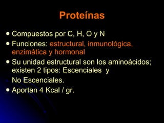 Proteínas Compuestos por C, H, O y N Funciones:  estructural, inmunológica, enzimática y hormonal Su unidad estructural son los aminoácidos; existen 2 tipos: Escenciales  y  No Escenciales. Aportan 4 Kcal / gr. 