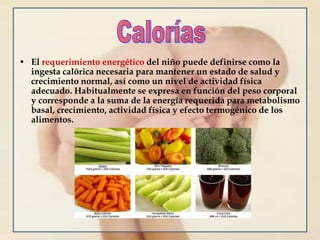 • El requerimiento energético del niño puede definirse como la
ingesta calórica necesaria para mantener un estado de salud y
crecimiento normal, así como un nivel de actividad física
adecuado. Habitualmente se expresa en función del peso corporal
y corresponde a la suma de la energía requerida para metabolismo
basal, crecimiento, actividad física y efecto termogénico de los
alimentos.
 
