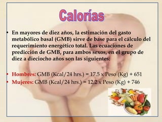 • En mayores de diez años, la estimación del gasto
metabólico basal (GMB) sirve de base para el cálculo del
requerimiento energético total. Las ecuaciones de
predicción de GMB, para ambos sexos, en el grupo de
diez a dieciocho años son las siguientes:
• Hombres: GMB (Kcal/24 hrs.) = 17.5 x Peso (Kg) + 651
• Mujeres: GMB (Kcal/24 hrs.) = 12.2 x Peso (Kg) + 746
 