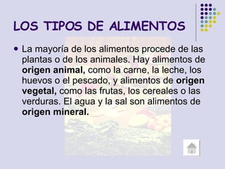 LOS TIPOS DE ALIMENTOS La mayoría de los alimentos procede de las plantas o de los animales. Hay alimentos de  origen animal,  como la carne, la leche, los huevos o el pescado, y alimentos de  origen vegetal,  como las frutas, los cereales o las verduras. El agua y la sal son alimentos de  origen mineral. 