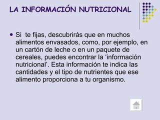 LA INFORMACIÓN NUTRICIONAL Si  te fijas, descubrirás que en muchos alimentos envasados, como, por ejemplo, en un cartón de leche o en un paquete de cereales, puedes encontrar la ‘información nutricional’. Esta información te indica las cantidades y el tipo de nutrientes que ese alimento proporciona a tu organismo. 