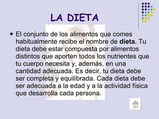   LA DIETA El conjunto de los alimentos que comes habitualmente recibe el nombre de  dieta.  Tu dieta debe estar compuesta por alimentos distintos que aporten todos los nutrientes que tu cuerpo necesita y, además, en una cantidad adecuada. Es decir, tu dieta debe ser completa y equilibrada. Cada dieta debe ser adecuada a la edad y a la actividad física que desarrolla cada persona. 
