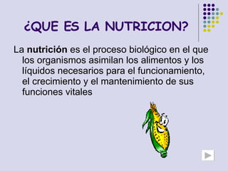 ¿QUE ES LA NUTRICION? La  nutrición  es el proceso biológico en el que los organismos asimilan los alimentos y los líquidos necesarios para el funcionamiento, el crecimiento y el mantenimiento de sus funciones vitales  