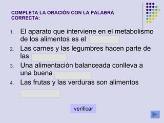 El aparato que interviene en el metabolismo de los alimentos es el Las carnes y las legumbres hacen parte de las  Una alimentación balanceada conlleva a una buena  Las frutas y las verduras son alimentos COMPLETA LA ORACIÓN CON LA PALABRA CORRECTA: 