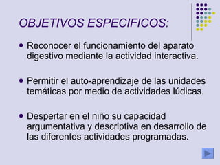 OBJETIVOS ESPECIFICOS:   Reconocer el funcionamiento del aparato digestivo mediante la actividad interactiva. Permitir el auto-aprendizaje de las unidades temáticas por medio de actividades lúdicas.  Despertar en el niño su capacidad argumentativa y descriptiva en desarrollo de las diferentes actividades programadas.  