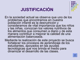 JUSTIFICACIÓN En la sociedad actual se observa que uno de los problemas que encontramos en nuestra población infantil es la desnutrición y consideramos de vital importancia que los niños y las niñas, conozcan los valores nutritivos de los alimentos que consumen a diario y de esta manera contribuir a mejorar la calidad de una alimentación balanceada. Mediante la realización de este proyecto se busca fortalecer los procesos de aprendizaje de los estudiantes, apoyados en las ayudas tecnológicas que nos brinda el medio para dinamizar el desarrollo de las clases. 