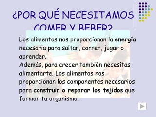 ¿POR QUÉ NECESITAMOS COMER Y BEBER? Los alimentos nos proporcionan la  energía  necesaria para saltar, correr, jugar o aprender.  Además, para crecer también necesitas alimentarte. Los alimentos nos proporcionan los componentes necesarios para  construir o reparar los tejidos  que forman tu organismo.  