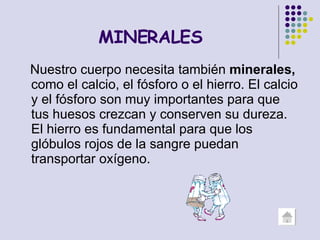 MINERALES Nuestro cuerpo necesita también  minerales,  como el calcio, el fósforo o el hierro. El calcio y el fósforo son muy importantes para que tus huesos crezcan y conserven su dureza. El hierro es fundamental para que los glóbulos rojos de la sangre puedan transportar oxígeno.  