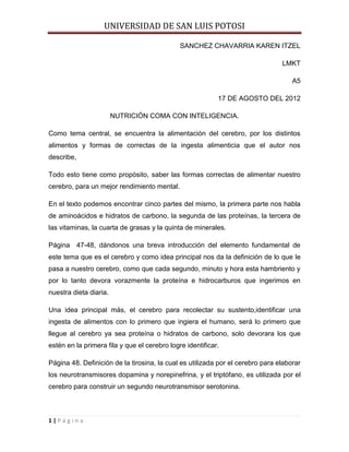 UNIVERSIDAD DE SAN LUIS POTOSI

                                              SANCHEZ CHAVARRIA KAREN ITZEL

                                                                                LMKT

                                                                                    A5

                                                           17 DE AGOSTO DEL 2012

                        NUTRICIÓN COMA CON INTELIGENCIA.

Como tema central, se encuentra la alimentación del cerebro, por los distintos
alimentos y formas de correctas de la ingesta alimenticia que el autor nos
describe,

Todo esto tiene como propósito, saber las formas correctas de alimentar nuestro
cerebro, para un mejor rendimiento mental.

En el texto podemos encontrar cinco partes del mismo, la primera parte nos habla
de aminoácidos e hidratos de carbono, la segunda de las proteínas, la tercera de
las vitaminas, la cuarta de grasas y la quinta de minerales.

Página 47-48, dándonos una breva introducción del elemento fundamental de
este tema que es el cerebro y como idea principal nos da la definición de lo que le
pasa a nuestro cerebro, como que cada segundo, minuto y hora esta hambriento y
por lo tanto devora vorazmente la proteína e hidrocarburos que ingerimos en
nuestra dieta diaria.

Una idea principal más, el cerebro para recolectar su sustento,identificar una
ingesta de alimentos con lo primero que ingiera el humano, será lo primero que
llegue al cerebro ya sea proteína o hidratos de carbono, solo devorara los que
estén en la primera fila y que el cerebro logre identificar.

Página 48. Definición de la tirosina, la cual es utilizada por el cerebro para elaborar
los neurotransmisores dopamina y norepinefrina, y el triptófano, es utilizada por el
cerebro para construir un segundo neurotransmisor serotonina.



1|Página
 