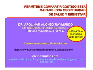 DR. APOLINAR ALONSO RAYMUNDO DISTRIBUIDOR MAYORISTA BRONCE Teléfono móvil 0449711057449 Correo: alonsoaora_3hotmail.com http://www.nutricioncientificaomnilife.blogspot.com/   www.omnilife.com  *Adquiera o distribuya los productos desde cualquier lugar y/o pais que Resida. ¡Llámame o  escríbeme  a mi correo! PERMÍTEME COMPARTIR CONTIGO ESTA MARAVILLOSA OPORTUNIDAD DE SALUD Y BIENESTAR 