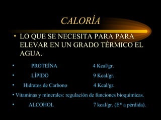 CALORÍA LO QUE SE NECESITA PARA PARA ELEVAR EN UN GRADO TÉRMICO EL AGUA. PROTEÍNA  4 Kcal/gr. LÍPIDO  9 Kcal/gr. Hidratos de Carbono  4 Kcal/gr. Vitaminas y minerales: regulación de funciones bioquímicas. ALCOHOL  7 kcal/gr. (E* a pérdida).   