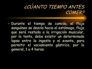 ¿CÚANTO TIEMPO ANTES COMER? Durante el tiempo de comida, el flujo sanguíneo se desvía hacia el estómago, flujo que será restado a la irrigación muscular, por lo tanto, debe existir un determinado lapso entre la ingesta y el evento, para permitir el vaciamiento gástrico, por lo general, 1 a 4 horas. 