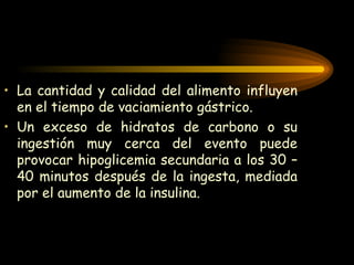 La cantidad y calidad del alimento influyen en el tiempo de vaciamiento gástrico. Un exceso de hidratos de carbono o su ingestión muy cerca del evento puede provocar hipoglicemia secundaria a los 30 –40 minutos después de la ingesta, mediada por el aumento de la insulina. 