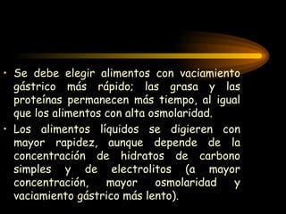 Se debe elegir alimentos con vaciamiento gástrico más rápido; las grasa y las proteínas permanecen más tiempo, al igual que los alimentos con alta osmolaridad. Los alimentos líquidos se digieren con mayor rapidez, aunque depende de la concentración de hidratos de carbono simples y de electrolitos (a mayor concentración, mayor osmolaridad y vaciamiento gástrico más lento). 