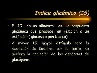 Indice glicémico (IG) El IG  de un alimento  es  la respuesta glicémica que produce, en relación a un estándar ( glucosa o pan blanco). A mayor IG, mayor estímulo para la secreción de Insulina, por lo tanto, se acelera la repleción de los depósitos de glucógeno. 