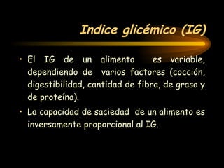 Indice glicémico (IG) El IG de un alimento  es variable, dependiendo de  varios factores (cocción, digestibilidad, cantidad de fibra, de grasa y de proteína). La capacidad de saciedad  de un alimento es inversamente proporcional al IG.   