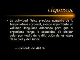 LÍQUIDOS: La actividad física produce aumento de la temperatura corporal, siendo importante un volúmen sanguíneo adecuado para que el organismo tenga la capacidad de disipar calor por medio de la dilatación de los vasos de la piel y del sudor     pérdida de AGUA  