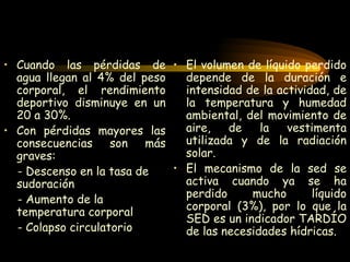 Cuando las pérdidas de agua llegan al 4% del peso corporal, el rendimiento deportivo disminuye en un 20 a 30%. Con pérdidas mayores las consecuencias son más graves: - Descenso en la tasa de sudoración - Aumento de la temperatura corporal  - Colapso circulatorio  El volumen de líquido perdido depende de la duración e intensidad de la actividad, de la temperatura y humedad ambiental, del movimiento de aire, de la vestimenta utilizada y de la radiación solar. El mecanismo de la sed se activa cuando ya se ha perdido mucho líquido corporal (3%), por lo que la SED es un indicador TARDÍO de las necesidades hídricas. 