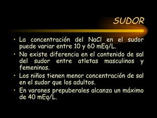 SUDOR La concentración del NaCl en el sudor puede variar entre 10 y 60 mEq/L. No existe diferencia en el contenido de sal del sudor entre atletas masculinos y femeninos. Los niños tienen menor concentración de sal en el sudor que los adultos. En varones prepuberales alcanza un máximo de 40 mEq/L. 