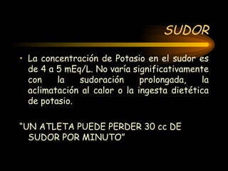 SUDOR La concentración de Potasio en el sudor es de 4 a 5 mEq/L. No varía significativamente con la sudoración prolongada, la aclimatación al calor o la ingesta dietética de potasio. “ UN ATLETA PUEDE PERDER 30 cc DE SUDOR POR MINUTO” 