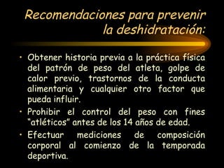 Recomendaciones para prevenir la deshidratación: Obtener historia previa a la práctica física del patrón de peso del atleta, golpe de calor previo, trastornos de la conducta alimentaria y cualquier otro factor que pueda influir. Prohibir el control del peso con fines “atléticos” antes de los 14 años de edad. Efectuar mediciones de composición corporal al comienzo de la temporada deportiva. 