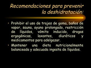 Recomendaciones para prevenir la deshidratación: Prohibir el uso de trajes de goma, baños de vapor, sauna, ayuno prolongado, restricción de líquidos, vómito inducido, drogas ergogénicas, laxantes, diuréticos y medicamentos para adelgazar. Mantener una dieta nutricionalmente balanceada y adecuada ingesta de líquidos.  