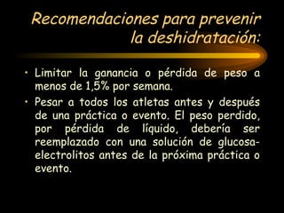 Recomendaciones para prevenir la deshidratación: Limitar la ganancia o pérdida de peso a menos de 1,5% por semana. Pesar a todos los atletas antes y después de una práctica o evento. El peso perdido, por pérdida de líquido, debería ser reemplazado con una solución de glucosa-electrolitos antes de la próxima práctica o evento. 