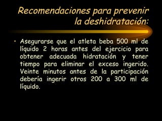 Recomendaciones para prevenir la deshidratación: Asegurarse que el atleta beba 500 ml de líquido 2 horas antes del ejercicio para obtener adecuada hidratación y tener tiempo para eliminar el exceso ingerido. Veinte minutos antes de la participación debería ingerir otros 200 a 300 ml de líquido. 