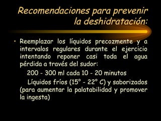 Recomendaciones para prevenir la deshidratación: Reemplazar los líquidos precozmente y a intervalos regulares durante el ejercicio intentando reponer casi toda el agua pérdida a través del sudor:  200 - 300 ml cada 10 - 20 minutos  Líquidos fríos (15° - 22° C) y saborizados (para aumentar la palatabilidad y promover la ingesta) 