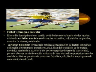 GRACIAS  Fútbol y glucógeno muscular El estudio descriptivo de un partido de fútbol se suele abordar de dos modos: midiendo  variables mecánicas  (distancias recorridas, velocidades empleadas, cambios de ritmo) y midiendo: variables biológicas  (frecuencia cardiaca concentración de lactato sanguíneo, utilización de substratos energéticos, etc.). Este doble análisis de la energia mecánica restituida al exterior y del costo energético interno de la actividad, permite obtener una información valiosa a la hora de analizar posteriormente las cualidades fisicas que debería poseer un futbolista y de diseñar un programa de entrenamiento adecuado  Demandas Fisiológicas del Fútbol Y Depleción Glucógenica 
