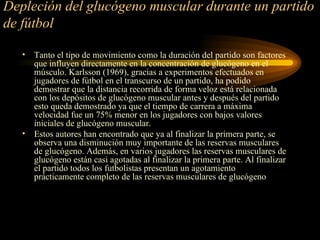 Depleción del glucógeno muscular durante un partido de fútbol Tanto el tipo de movimiento como la duración del partido son factores que influyen directamente en la concentración de glucógeno en el músculo. Karlsson (1969), gracias a experimentos efectuados en jugadores de fútbol en el transcurso de un partido, ha podido demostrar que la distancia recorrida de forma veloz está relacionada con los depósitos de glucógeno muscular antes y después del partido esto queda demostrado ya que el tiempo de carrera a máxima velocidad fue un 75% menor en los jugadores con bajos valores iniciales de glucógeno muscular. Estos autores han encontrado que ya al finalizar la primera parte, se observa una disminución muy importante de las reservas musculares de glucógeno. Además, en varios jugadores las reservas musculares de glucógeno están casi agotadas al finalizar la primera parte. Al finalizar el partido todos los futbolistas presentan un agotamiento prácticamente completo de las reservas musculares de glucógeno  
