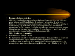 Recomendaciones prácticas diferentes estudios han encontrado que la ingestión de una dieta que contenga como mínimo un 60% de hidratos de carbono y la ingestión de agua con hidratos de carbono durante el calentamiento (unos 70g en 400 ml de agua) y en el descanso (140g en 800 ml de agua) se acompaña de una mejora de las prestaciones físicas (número y duración de carreras a máxima velocidad, mayor distancia recorrida) y de las prestaciones técnicas durante el partido de fútbol y, especialmente, durante la última media hora de partido. 200 g de glucosa en solución Christensen &  Hansen (1939) Lo dicho anteriormente se fundamenta en el hecho de que el ritmo de absorción de la glucosa es más rápido inmediatamente después del ejercicio como consecuencia de un aumento de la sensibilidad de la insulina inducida por las contracciones musculares (Bergström & Hultman, 1966 – Ritcher et al., 1989) 