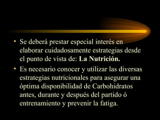 Se deberá prestar especial interés en elaborar cuidadosamente estrategias desde el punto de vista de:  La   Nutrición. Es necesario conocer y utilizar las diversas estrategias nutricionales para asegurar una óptima disponibilidad de Carbohidratos antes, durante y después del partido ó entrenamiento y prevenir la fatiga. 
