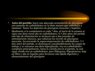 Antes del partido:  hacer una adecuada acumulación de glucógeno con aumento de carbohidratos en la dieta manera que contribuya a mantener  llenos los depósitos de glucógeno muscular y hepático.  Idealmente si la competencia es cada 7 días, al inicio de la semana se sigue una dieta mixta alta en carbohidratos; 4-3 días antes del partido este tipo de alimentación se incluyen una o dos jornadas de entrenamiento intensos, que reduzcan los niveles de glucógeno muscular, favoreciendo la supercompensación de carbohidratos. 2-1 días antes del partido, se disminuyen considerablemente las cargas de trabajo y se consume una dieta hiperglúcida, rica en carbohidratos complejos principalmente, hasta la comida previa al partido, la cual sigue siendo rica en carbohidratos, pero Hipograsa, Hipoproteica, baja en fibra y alta en líquidos para favorecer una rápida digestión y almacenamiento del glucógeno 