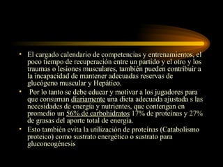 El cargado calendario de competencias y entrenamientos, el poco tiempo de recuperación entre un partido y el otro y los traumas o lesiones musculares, también pueden contribuir a la incapacidad de mantener adecuadas reservas de glucógeno muscular y Hepático. Por lo tanto se debe educar y motivar a los jugadores para que consuman  diariamente  una dieta adecuada ajustada s las necesidades de energía y nutrientes, que contengan en promedio un  56% de carbohidratos  17% de proteínas y 27% de grasas del aporte total de energía. Esto también evita la utilización de proteínas (Catabolismo proteico) como sustrato energético o sustrato para gluconeogénesis  