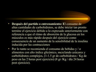 Después del partido o entrenamiento: E l consumo de altas cantidades de carbohidratos, se debe iniciar tan pronto termine el ejercicio debido a lo expresado anteriormente con referencia a que el ritmo de absorción de la glucosa en los músculos es más rápido después del ejercicio como consecuencia de un aumento de la sensibilidad de la insulina inducida por las contracciones Por lo tanto se recomienda el consumo de bebidas y / o alimentos con alto índice glicémico, mezclando azúcares y carbohidratos complejos, (1-1.5 gr de carbohidratos / Kg de peso en las 2 horas post ejercicio) (8 gr /Kg / día 24 horas post ejercicio). 