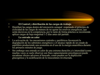 El Control y distribución de las cargas de trabajo Distribuir las cargas dentro del microciclo semanal  respetando el principio de ciclicidad de las cargas de manera de no agotar las reservas energéticas, que serán decisivas en la competencia, por lo tanto de forma práctica se recomienda aplicar cargas de baja magnitud 1-2 días antes del partido. La entrada en calor La activación de  los mecanismos centrales y periféricos favorecerá la degradación de los substratos energéticos y el alcance rápido de un estado de equilibrio produciendo una economía en el uso de la energía anaeróbica durante los primeros minutos de juego. Sin embargo una entrada en calor de una extrema duración y/o intensidad (como muchas veces se suele observar con fines supuestamente psicológicos) puede encadenar efectos adversos al buscado, como pueden ser la deplección glucogénica y la acidificación de la musculatura involucrada.  