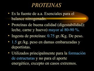 PROTEINAS  Es la fuente de a.a. Esenciales para el balance nitrogenado. Proteínas de buena calidad (digestabilidad): leche, carne y huevo)  mayor al 80-90 %. Ingesta de proteínas:  0.75  gr./Kg. De peso. 1.5  gr./kg. peso en damas embarazadas y deportistas. Utilizados principalmente para la  formación de estructuras  y no para el aporte energético, excepto en casos extremos. 