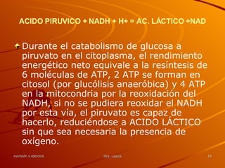ACIDO PIRUVICO + NADH + H+ = AC. LÁCTICO +NAD Durante el catabolismo de glucosa a piruvato en el citoplasma, el rendimiento energético neto equivale a la resíntesis de 6 moléculas de ATP, 2 ATP se forman en citosol (por glucólisis anaeróbica) y 4 ATP en la mitocondria por la reoxidación del NADH, si no se pudiera reoxidar el NADH por esta vía, el piruvato es capaz de hacerlo, reduciéndose a ACIDO LÁCTICO sin que sea necesaria la presencia de oxígeno. 