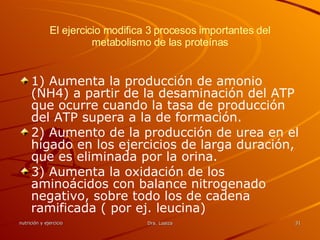 El ejercicio modifica 3 procesos importantes del metabolismo de las proteínas 1) Aumenta la producción de amonio (NH4) a partir de la desaminación del ATP que ocurre cuando la tasa de producción del ATP supera a la de formación. 2) Aumento de la producción de urea en el hígado en los ejercicios de larga duración, que es eliminada por la orina. 3) Aumenta la oxidación de los aminoácidos con balance nitrogenado negativo, sobre todo los de cadena ramificada ( por ej. leucina) 