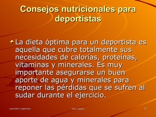 Consejos nutricionales para deportistas La dieta óptima para un deportista es aquella que cubre totalmente sus necesidades de calorías, proteínas, vitaminas y minerales. Es muy importante asegurarse un buen aporte de agua y minerales para reponer las pérdidas que se sufren al sudar durante el ejercicio.  