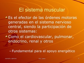 El sistema muscular Es el efector de las órdenes motoras generadas en el sistema nervioso central, siendo la participación de otros sistemas: Como el cardiovascular, pulmonar, endocrino, renal y otros Fundamental para el apoyo energético 