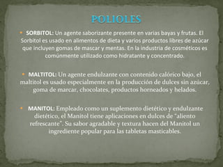 SORBITOL:  Un agente saborizante presente en varias bayas y frutas. El Sorbitol es usado en alimentos de dieta y varios productos libres de azúcar que incluyen gomas de mascar y mentas. En la industria de cosméticos es comúnmente utilizado como hidratante y concentrado. MALTITOL:  Un agente endulzante con contenido calórico bajo, el maltitol es usado especialmente en la producción de dulces sin azúcar, goma de marcar, chocolates, productos horneados y helados. MANITOL:  Empleado como un suplemento dietético y endulzante dietético, el Manitol tiene aplicaciones en dulces de “aliento refrescante”. Su sabor agradable y textura hacen del Manitol un ingrediente popular para las tabletas masticables. 