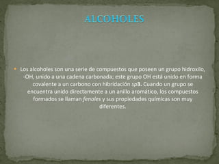 Los alcoholes son una serie de compuestos que poseen un grupo hidroxilo, -OH, unido a una cadena carbonada; este grupo OH está unido en forma covalente a un carbono con hibridación  sp 3.  Cuando un grupo se encuentra unido directamente a un anillo aromático, los compuestos formados se llaman  fenoles  y sus propiedades químicas son muy diferentes. 